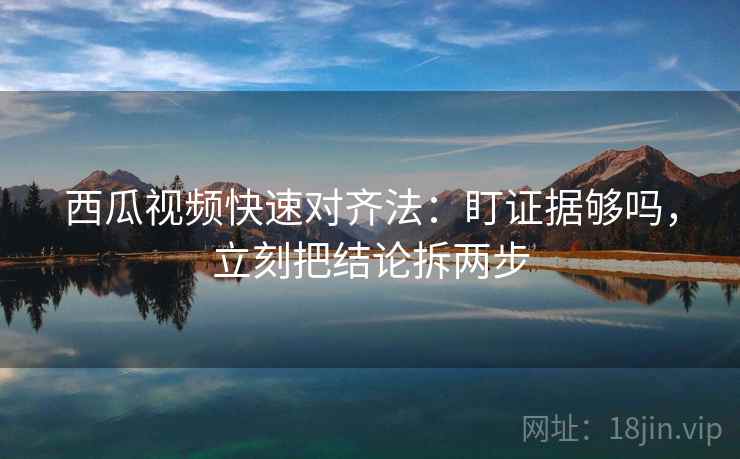 西瓜视频快速对齐法：盯证据够吗，立刻把结论拆两步  第2张