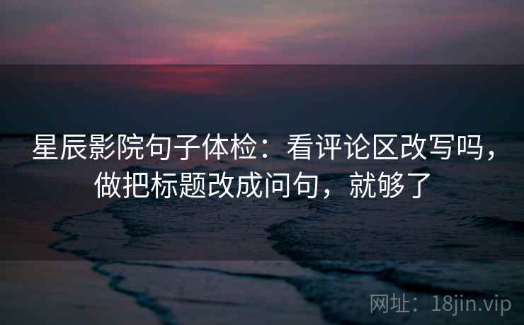 星辰影院句子体检：看评论区改写吗，做把标题改成问句，就够了