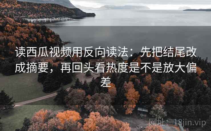 读西瓜视频用反向读法：先把结尾改成摘要，再回头看热度是不是放大偏差  第2张