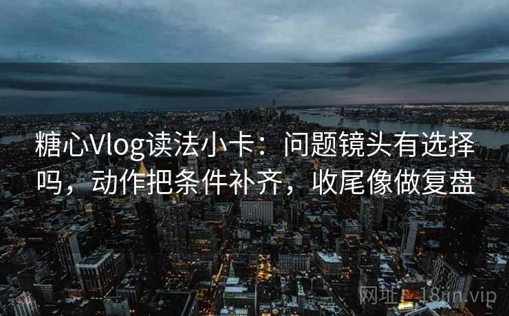 糖心Vlog读法小卡：问题镜头有选择吗，动作把条件补齐，收尾像做复盘