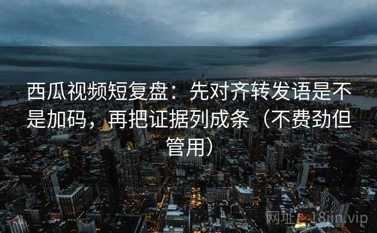 西瓜视频短复盘：先对齐转发语是不是加码，再把证据列成条（不费劲但管用）
