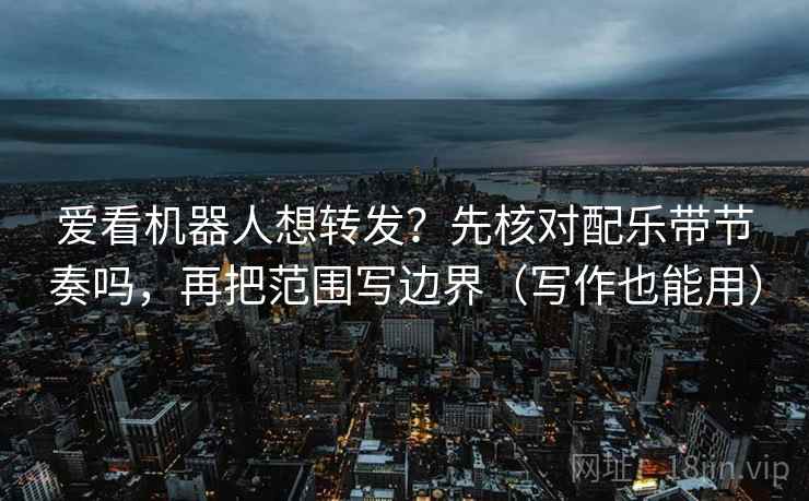 爱看机器人想转发？先核对配乐带节奏吗，再把范围写边界（写作也能用）  第2张