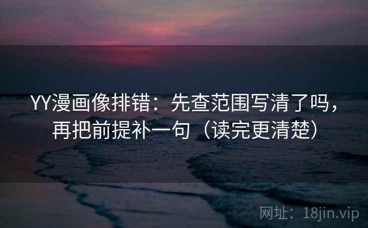 YY漫画像排错：先查范围写清了吗，再把前提补一句（读完更清楚）