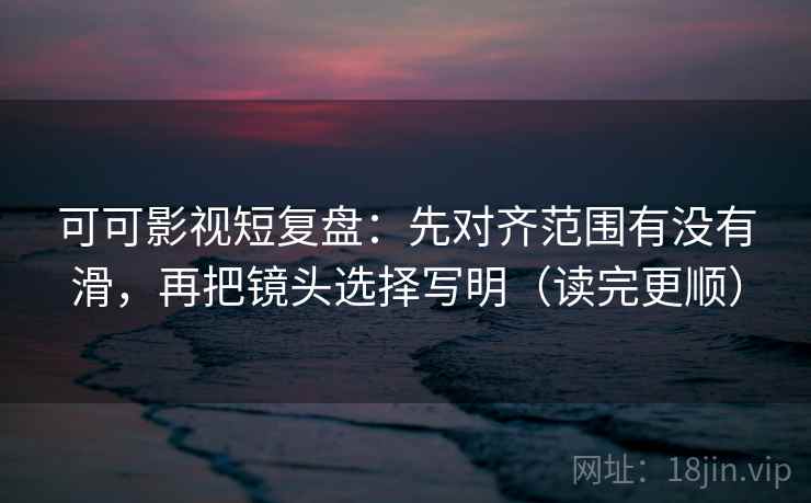 可可影视短复盘：先对齐范围有没有滑，再把镜头选择写明（读完更顺）