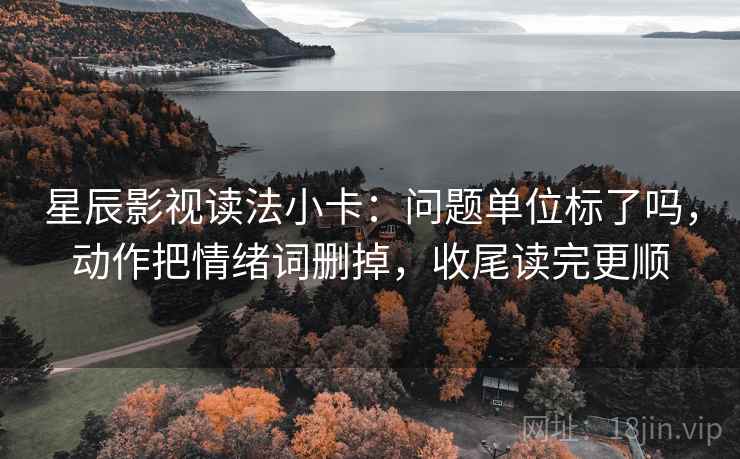 星辰影视读法小卡：问题单位标了吗，动作把情绪词删掉，收尾读完更顺  第2张
