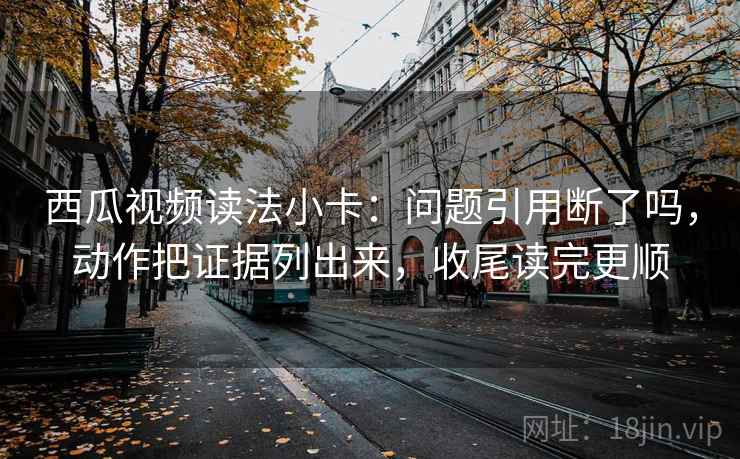 西瓜视频读法小卡：问题引用断了吗，动作把证据列出来，收尾读完更顺  第2张