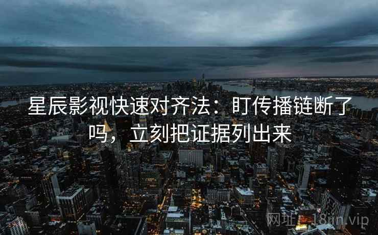 星辰影视快速对齐法：盯传播链断了吗，立刻把证据列出来  第2张