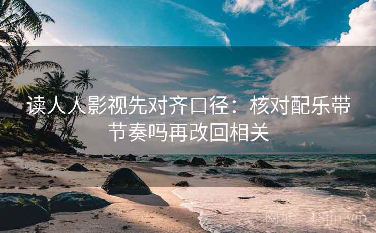 读人人影视先对齐口径：核对配乐带节奏吗再改回相关