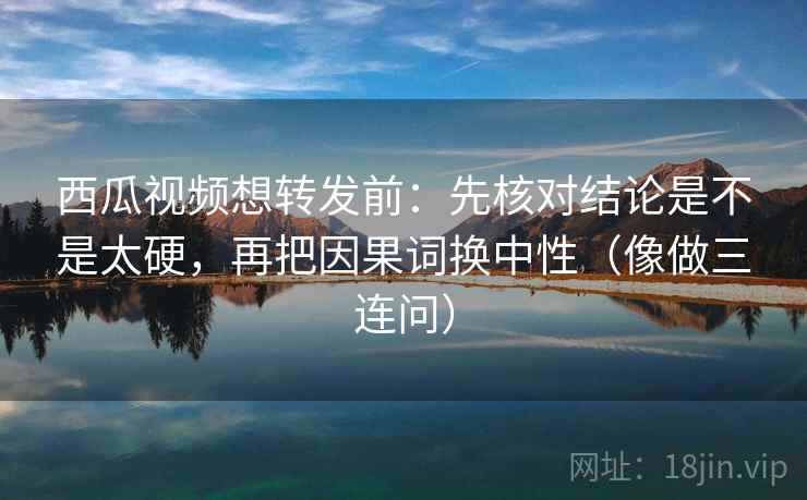 西瓜视频想转发前：先核对结论是不是太硬，再把因果词换中性（像做三连问）
