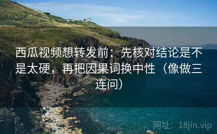 西瓜视频想转发前：先核对结论是不是太硬，再把因果词换中性（像做三连问）  第2张