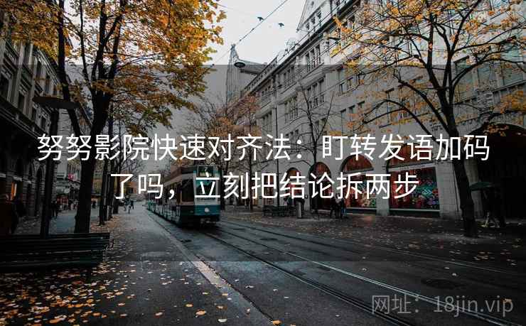 努努影院快速对齐法：盯转发语加码了吗，立刻把结论拆两步  第2张