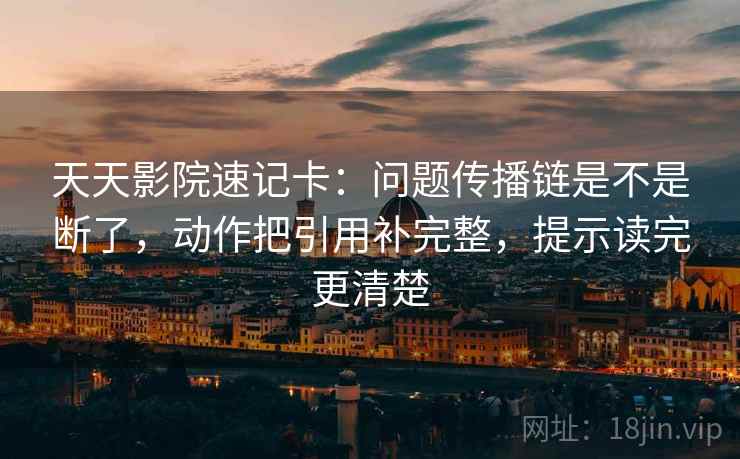 天天影院速记卡：问题传播链是不是断了，动作把引用补完整，提示读完更清楚  第2张