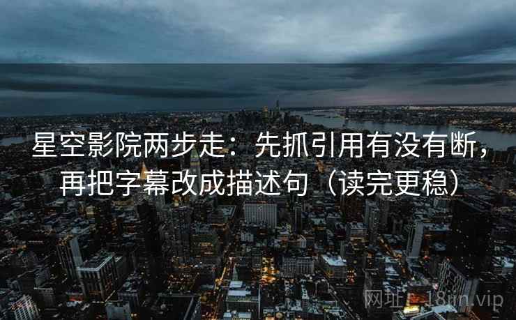 星空影院两步走：先抓引用有没有断，再把字幕改成描述句（读完更稳）
