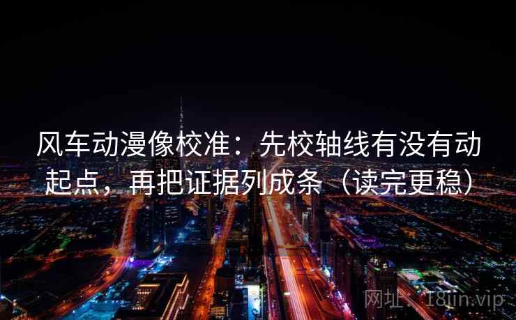 风车动漫像校准：先校轴线有没有动起点，再把证据列成条（读完更稳）
